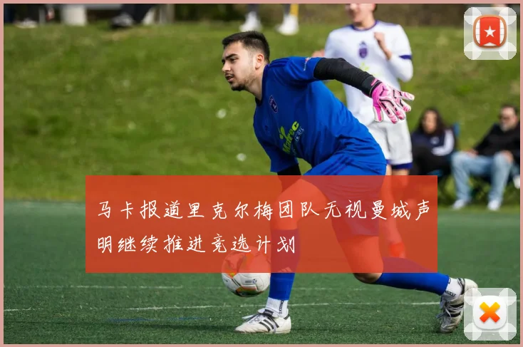 马卡报道里克尔梅团队无视曼城声明继续推进竞选计划