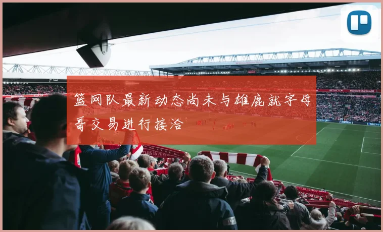 篮网队最新动态尚未与雄鹿就字母哥交易进行接洽