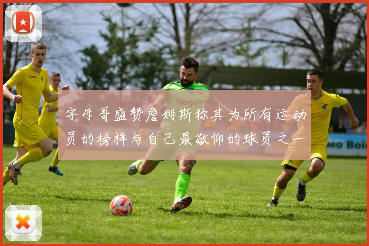 字母哥盛赞詹姆斯称其为所有运动员的榜样与自己最敬仰的球员之一