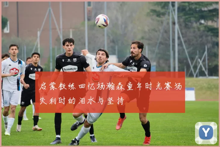 启蒙教练回忆杨瀚森童年时光赛场失利时的泪水与坚持