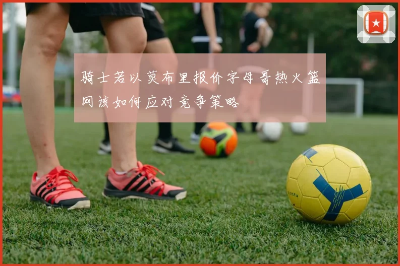 骑士若以莫布里报价字母哥热火篮网该如何应对竞争策略