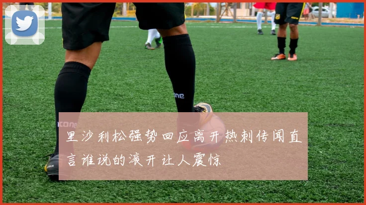 里沙利松强势回应离开热刺传闻直言谁说的滚开让人震惊