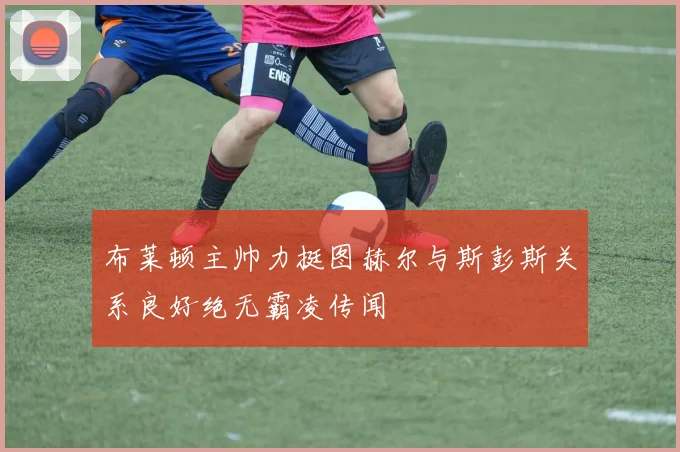 布莱顿主帅力挺图赫尔与斯彭斯关系良好绝无霸凌传闻