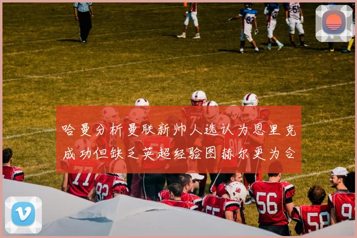 哈曼分析曼联新帅人选认为恩里克成功但缺乏英超经验图赫尔更为合适