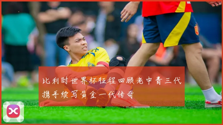 比利时世界杯征程回顾老中青三代携手续写黄金一代传奇