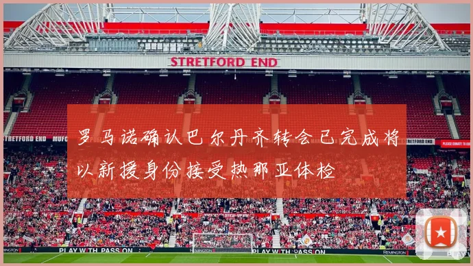 罗马诺确认巴尔丹齐转会已完成将以新援身份接受热那亚体检