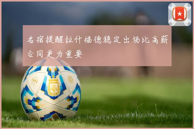 名宿提醒拉什福德稳定出场比高薪合同更为重要