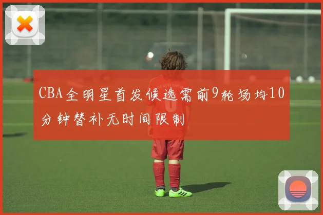 CBA全明星首发候选需前9轮场均10分钟替补无时间限制