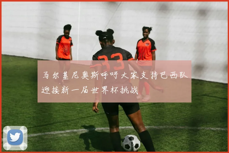马尔基尼奥斯呼吁大家支持巴西队迎接新一届世界杯挑战