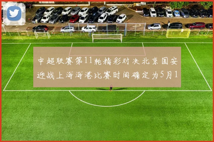 中超联赛第11轮精彩对决北京国安迎战上海海港比赛时间确定为5月10日19点35分