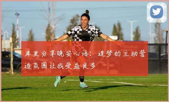 库里分享晚安心语：追梦的主动营造氛围让我受益良多