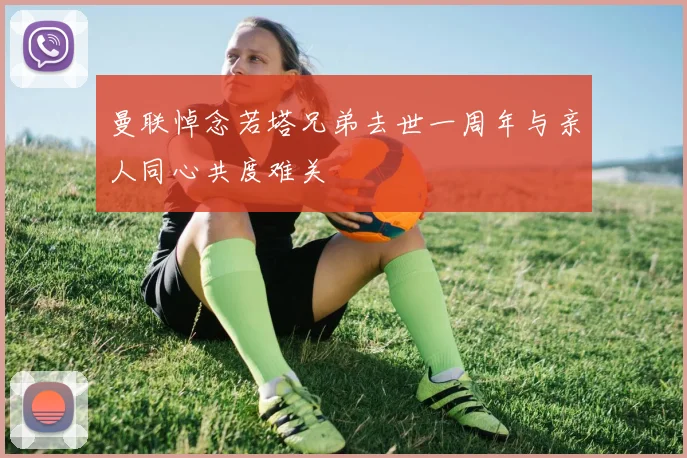 曼联悼念若塔兄弟去世一周年与亲人同心共度难关