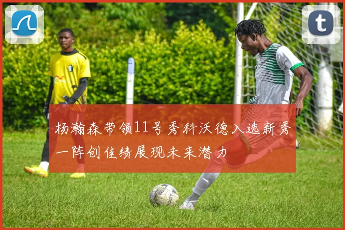 杨瀚森带领11号秀科沃德入选新秀一阵创佳绩展现未来潜力