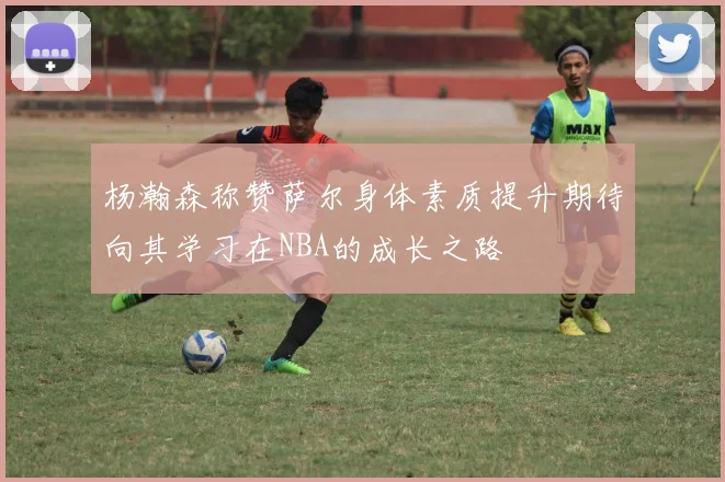 杨瀚森称赞萨尔身体素质提升期待向其学习在NBA的成长之路