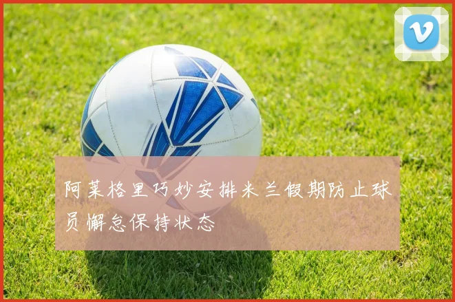 阿莱格里巧妙安排米兰假期防止球员懈怠保持状态