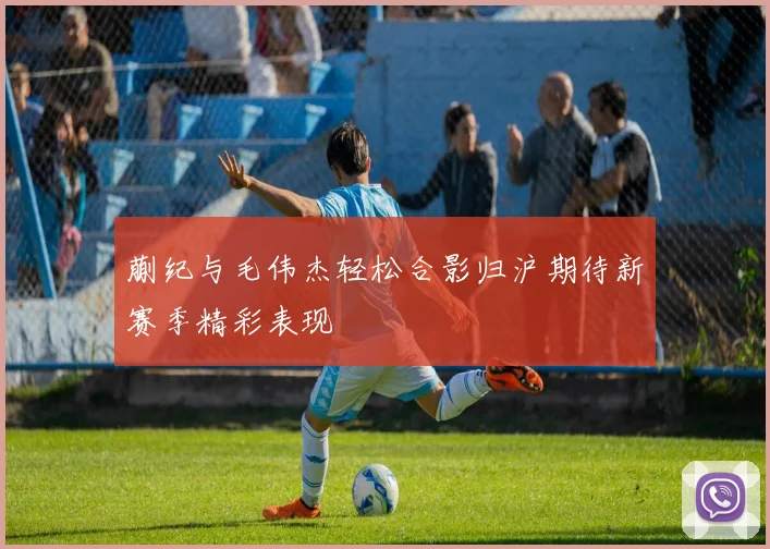 蒯纪与毛伟杰轻松合影归沪期待新赛季精彩表现