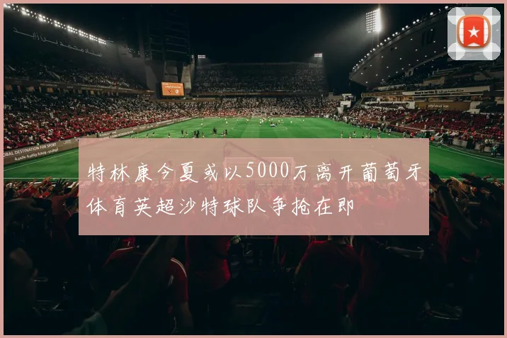 特林康今夏或以5000万离开葡萄牙体育英超沙特球队争抢在即