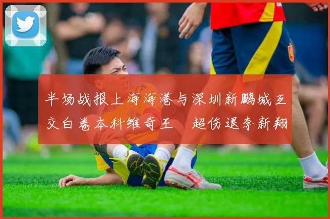 半场战报上海海港与深圳新鹏城互交白卷本科维奇王燊超伤退李新翔错失良机
