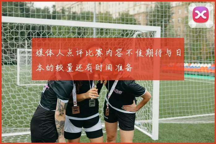 媒体人点评比赛内容不佳期待与日本的较量还有时间准备