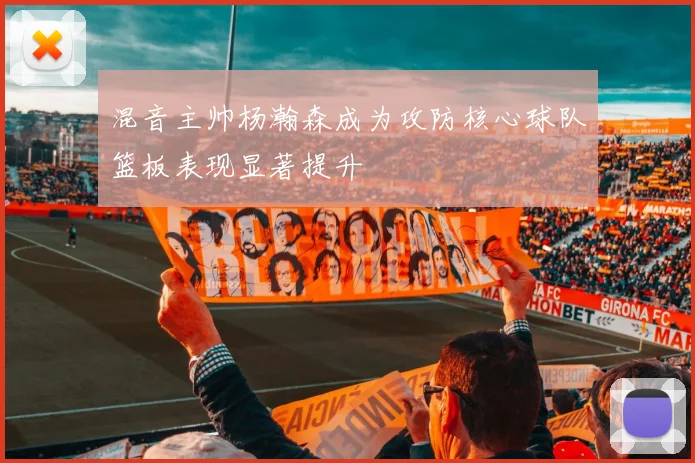 混音主帅杨瀚森成为攻防核心球队篮板表现显著提升